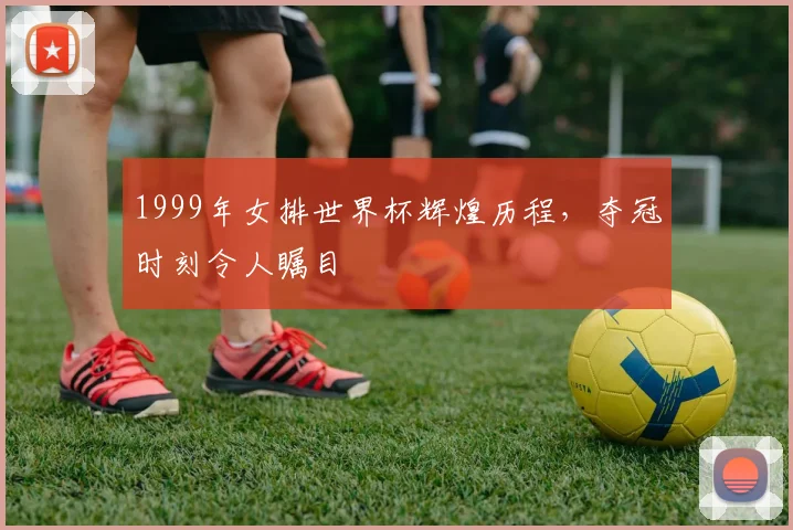 1999年女排世界杯辉煌历程，夺冠时刻令人瞩目