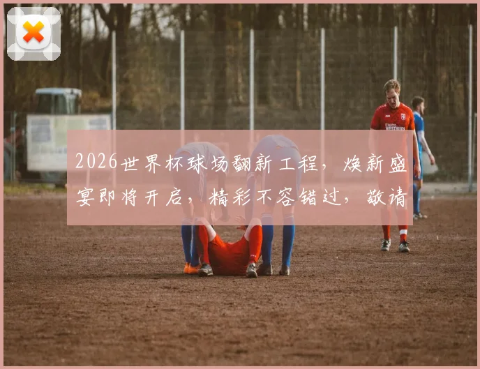 2026世界杯球场翻新工程，焕新盛宴即将开启，精彩不容错过，敬请期待